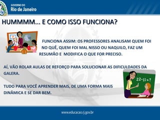 HUMMMM... E COMO ISSO FUNCIONA?

                 FUNCIONA ASSIM: OS PROFESSORES ANALISAM QUEM FOI
     BEM         NO QUÊ, QUEM FOI MAL NISSO OU NAQUILO, FAZ UM
                RESUMÃO E MODIFICA O QUE FOR PRECISO.

AÍ, VÃO ROLAR AULAS DE REFORÇO PARA SOLUCIONAR AS DIFICULDADES DA
GALERA.

TUDO PARA VOCÊ APRENDER MAIS, DE UMA FORMA MAIS
DINÂMICA E SE DAR BEM.
 