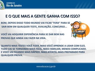 E O QUE MAIS A GENTE GANHA COM ISSO?
BOM, DEPOIS DISSO TODO MUNDO VAI FICAR “FERA” PARA SE
SAIR BEM EM QUALQUER TESTE, AVALIAÇÃO, CONCURSO...

VOCÊ VAI ADQUIRIR EXPERIÊNCIA PARA SE DAR BEM NAS
PROVAS QUE AINDA VAI FAZER NA VIDA.

QUANTO MAIS TESTES VOCÊ FIZER, MAIS VOCÊ APRENDE A LIDAR COM ELES.
TUDO VAI SE TORNANDO MAIS FÁCIL, MAIS FAMILIAR, MENOS COMPLICADO.
E VOCÊ VAI FICANDO MAIS RÁPIDO, MAIS ATENTO, MAIS PREPARADO PARA
QUALQUER PROVA.
 