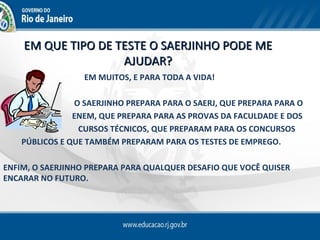 EM QUE TIPO DE TESTE O SAERJINHO PODE ME
                    AJUDAR?
                  EM MUITOS, E PARA TODA A VIDA!

                O SAERJINHO PREPARA PARA O SAERJ, QUE PREPARA PARA O
                ENEM, QUE PREPARA PARA AS PROVAS DA FACULDADE E DOS
                 CURSOS TÉCNICOS, QUE PREPARAM PARA OS CONCURSOS
    PÚBLICOS E QUE TAMBÉM PREPARAM PARA OS TESTES DE EMPREGO.

ENFIM, O SAERJINHO PREPARA PARA QUALQUER DESAFIO QUE VOCÊ QUISER
ENCARAR NO FUTURO.
 