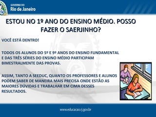 ESTOU NO 1º ANO DO ENSINO MÉDIO. POSSO
           FAZER O SAERJINHO?
VOCÊ ESTÁ DENTRO!

TODOS OS ALUNOS DO 5º E 9º ANOS DO ENSINO FUNDAMENTAL
E DAS TRÊS SÉRIES DO ENSINO MÉDIO PARTICIPAM
BIMESTRALMENTE DAS PROVAS.

ASSIM, TANTO A SEEDUC, QUANTO OS PROFESSORES E ALUNOS
PODEM SABER DE MANEIRA MAIS PRECISA ONDE ESTÃO AS
MAIORES DÚVIDAS E TRABALHAR EM CIMA DESSES
RESULTADOS.
 