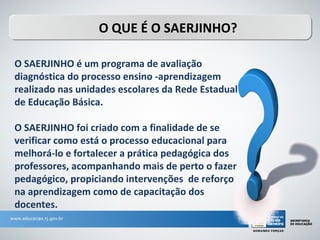 O QUE É O SAERJINHO?

O SAERJINHO é um programa de avaliação
diagnóstica do processo ensino -aprendizagem
realizado nas unidades escolares da Rede Estadual
de Educação Básica.

O SAERJINHO foi criado com a finalidade de se
verificar como está o processo educacional para
melhorá-lo e fortalecer a prática pedagógica dos
professores, acompanhando mais de perto o fazer
pedagógico, propiciando intervenções de reforço
na aprendizagem como de capacitação dos
docentes.
 