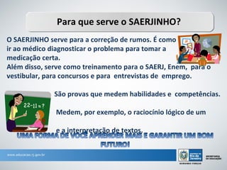 Para que serve o SAERJINHO?
O SAERJINHO serve para a correção de rumos. É como
ir ao médico diagnosticar o problema para tomar a
medicação certa.
Além disso, serve como treinamento para o SAERJ, Enem, para o
vestibular, para concursos e para entrevistas de emprego.

              São provas que medem habilidades e competências.

              Medem, por exemplo, o raciocínio lógico de um
aluno
              e a interpretação de textos.
 