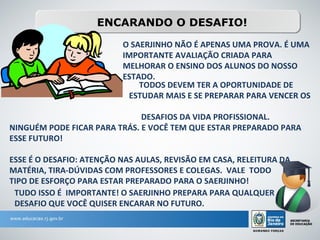 ENCARANDO O DESAFIO!
                          O SAERJINHO NÃO É APENAS UMA PROVA. É UMA
                          IMPORTANTE AVALIAÇÃO CRIADA PARA
                          MELHORAR O ENSINO DOS ALUNOS DO NOSSO
                          ESTADO.
                              TODOS DEVEM TER A OPORTUNIDADE DE
                           ESTUDAR MAIS E SE PREPARAR PARA VENCER OS

                              DESAFIOS DA VIDA PROFISSIONAL.
NINGUÉM PODE FICAR PARA TRÁS. E VOCÊ TEM QUE ESTAR PREPARADO PARA
ESSE FUTURO!

ESSE É O DESAFIO: ATENÇÃO NAS AULAS, REVISÃO EM CASA, RELEITURA DA
MATÉRIA, TIRA-DÚVIDAS COM PROFESSORES E COLEGAS. VALE TODO
TIPO DE ESFORÇO PARA ESTAR PREPARADO PARA O SAERJINHO!
 TUDO ISSO É IMPORTANTE! O SAERJINHO PREPARA PARA QUALQUER
 DESAFIO QUE VOCÊ QUISER ENCARAR NO FUTURO.
 