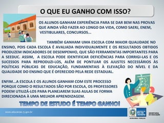 O QUE EU GANHO COM ISSO?
                  OS ALUNOS GANHAM EXPERIÊNCIA PARA SE DAR BEM NAS PROVAS
                  QUE AINDA VÃO FAZER AO LONGO DA VIDA, COMO SAERJ, ENEM,
                  VESTIBULARES, CONCURSOS...

                      TAMBÉM GANHAM UMA ESCOLA COM MAIOR QUALIDADE NO
ENSINO, POIS CADA ESCOLA É AVALIADA INDIVIDUALMENTE E OS RESULTADOS OBTIDOS
PRODUZEM .INDICADORES DE DESEMPENHO, QUE SÃO FERRAMENTAS IMPORTANTES PARA
A SEEDUC. ASSIM, A ESCOLA PODE IDENTIFICAR DEFICIÊNCIAS PARA CORRIGI-LAS E OS
SUCESSOS PARA REPRODUZI-LOS, ALÉM DE PONTUAR OS AJUSTES NECESSÁRIOS ÀS
POLÍTICAS PÚBLICAS DE EDUCAÇÃO, FUNDAMENTAIS À ELEVAÇÃO DO NÍVEL E DA
QUALIDADE DO ENSINO QUE É OFERECIDO PELA REDE ESTADUAL.

ENFIM...A ESCOLA E OS ALUNOS GANHAM COM ESTE PROCESSO
PORQUE COMO O RESULTADOS SÃO POR ESCOLA, OS PROFESSORES
PODEM UTILIZÁ-LOS PARA PLANEJAREM SUAS AULAS DE FORMA
DIRECIONADA À UMA MELHOR APRENDIZAGEM.
 