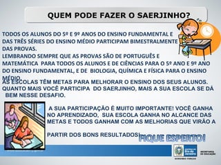 QUEM PODE FAZER O SAERJINHO?

TODOS OS ALUNOS DO 5º E 9º ANOS DO ENSINO FUNDAMENTAL E
DAS TRÊS SÉRIES DO ENSINO MÉDIO PARTICIPAM BIMESTRALMENTE
DAS PROVAS.
LEMBRANDO SEMPRE QUE AS PROVAS SÃO DE PORTUGUÊS E
MATEMÁTICA PARA TODOS OS ALUNOS E DE CIÊNCIAS PARA O 5º ANO E 9º ANO
DO ENSINO FUNDAMENTAL, E DE BIOLOGIA, QUÍMICA E FÍSICA PARA O ENSINO
MÉDIO.
AS ESCOLAS TÊM METAS PARA MELHORAR O ENSINO DOS SEUS ALUNOS.
QUANTO MAIS VOCÊ PARTICIPA DO SAERJINHO, MAIS A SUA ESCOLA SE DÁ
 BEM NESSE DESAFIO.

              A SUA PARTICIPAÇÃO É MUITO IMPORTANTE! VOCÊ GANHA
              NO APRENDIZADO, SUA ESCOLA GANHA NO ALCANCE DAS
              METAS E TODOS GANHAM COM AS MELHORIAS QUE VIRÃO A

              PARTIR DOS BONS RESULTADOS!
 