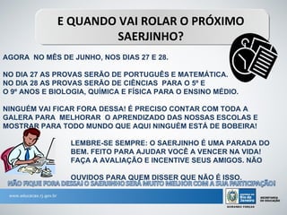 E QUANDO VAI ROLAR O PRÓXIMO
                      SAERJINHO?
AGORA NO MÊS DE JUNHO, NOS DIAS 27 E 28.

NO DIA 27 AS PROVAS SERÃO DE PORTUGUÊS E MATEMÁTICA.
NO DIA 28 AS PROVAS SERÃO DE CIÊNCIAS PARA O 5º E
O 9º ANOS E BIOLOGIA, QUÍMICA E FÍSICA PARA O ENSINO MÉDIO.

NINGUÉM VAI FICAR FORA DESSA! É PRECISO CONTAR COM TODA A
GALERA PARA MELHORAR O APRENDIZADO DAS NOSSAS ESCOLAS E
MOSTRAR PARA TODO MUNDO QUE AQUI NINGUÉM ESTÁ DE BOBEIRA!

                LEMBRE-SE SEMPRE: O SAERJINHO É UMA PARADA DO
                BEM. FEITO PARA AJUDAR VOCÊ A VENCER NA VIDA!
                FAÇA A AVALIAÇÃO E INCENTIVE SEUS AMIGOS. NÃO
 DÊ
                OUVIDOS PARA QUEM DISSER QUE NÃO É ISSO.
 