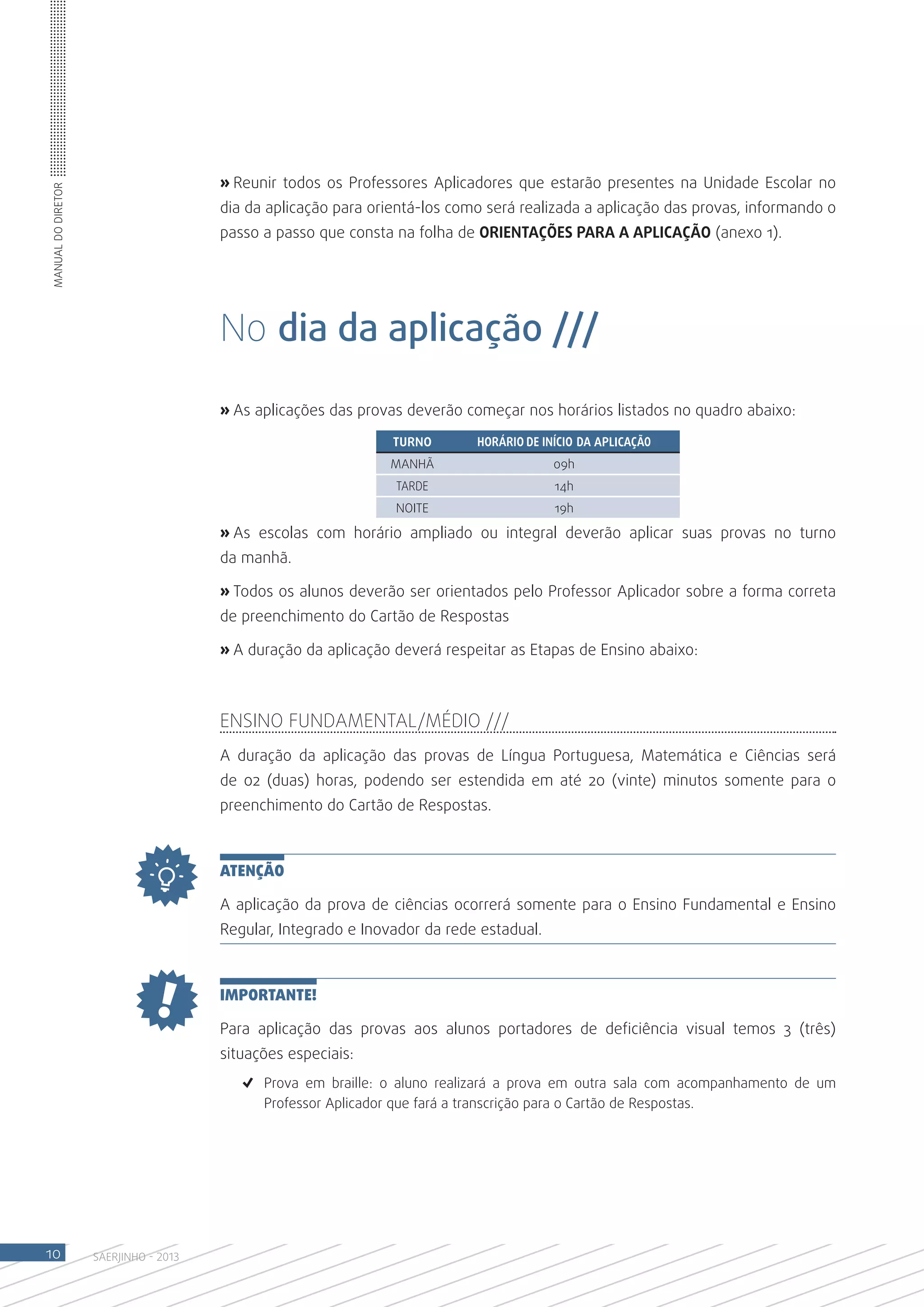 » Reunir todos os Professores Aplicadores que estarão presentes na Unidade Escolar no
Manual do Diretor




                                       dia da aplicação para orientá-los como será realizada a aplicação das provas, informando o
                                       passo a passo que consta na folha de ORIENTAÇÕES PARA A APLICAÇÃO (anexo 1).




                                       No dia da aplicação ///

                                       » As aplicações das provas deverão começar nos horários listados no quadro abaixo:
                                                                TURNO       HORÁRIO DE INÍCIO DA APLICAÇÃO
                                                               MANHÃ                     09h
                                                                TARDE                    14h
                                                                NOITE                    19h

                                       » As escolas com horário ampliado ou integral deverão aplicar suas provas no turno
                                       da manhã.

                                       » Todos os alunos deverão ser orientados pelo Professor Aplicador sobre a forma correta
                                       de preenchimento do Cartão de Respostas

                                       » A duração da aplicação deverá respeitar as Etapas de Ensino abaixo:



                                       Ensino Fundamental/Médio ///
                                       A duração da aplicação das provas de Língua Portuguesa, Matemática e Ciências será
                                       de 02 (duas) horas, podendo ser estendida em até 20 (vinte) minutos somente para o
                                       preenchimento do Cartão de Respostas.



                                       ATENÇÃO

                                       A aplicação da prova de ciências ocorrerá somente para o Ensino Fundamental e Ensino
                                       Regular, Integrado e Inovador da rede estadual.



                                       IMPORTANTE!

                                       Para aplicação das provas aos alunos portadores de deficiência visual temos 3 (três)
                                       situações especiais:
                                          ✓	 Prova em braille: o aluno realizará a prova em outra sala com acompanhamento de um
                                             Professor Aplicador que fará a transcrição para o Cartão de Respostas.




10                  SAERJINHO - 2013
 