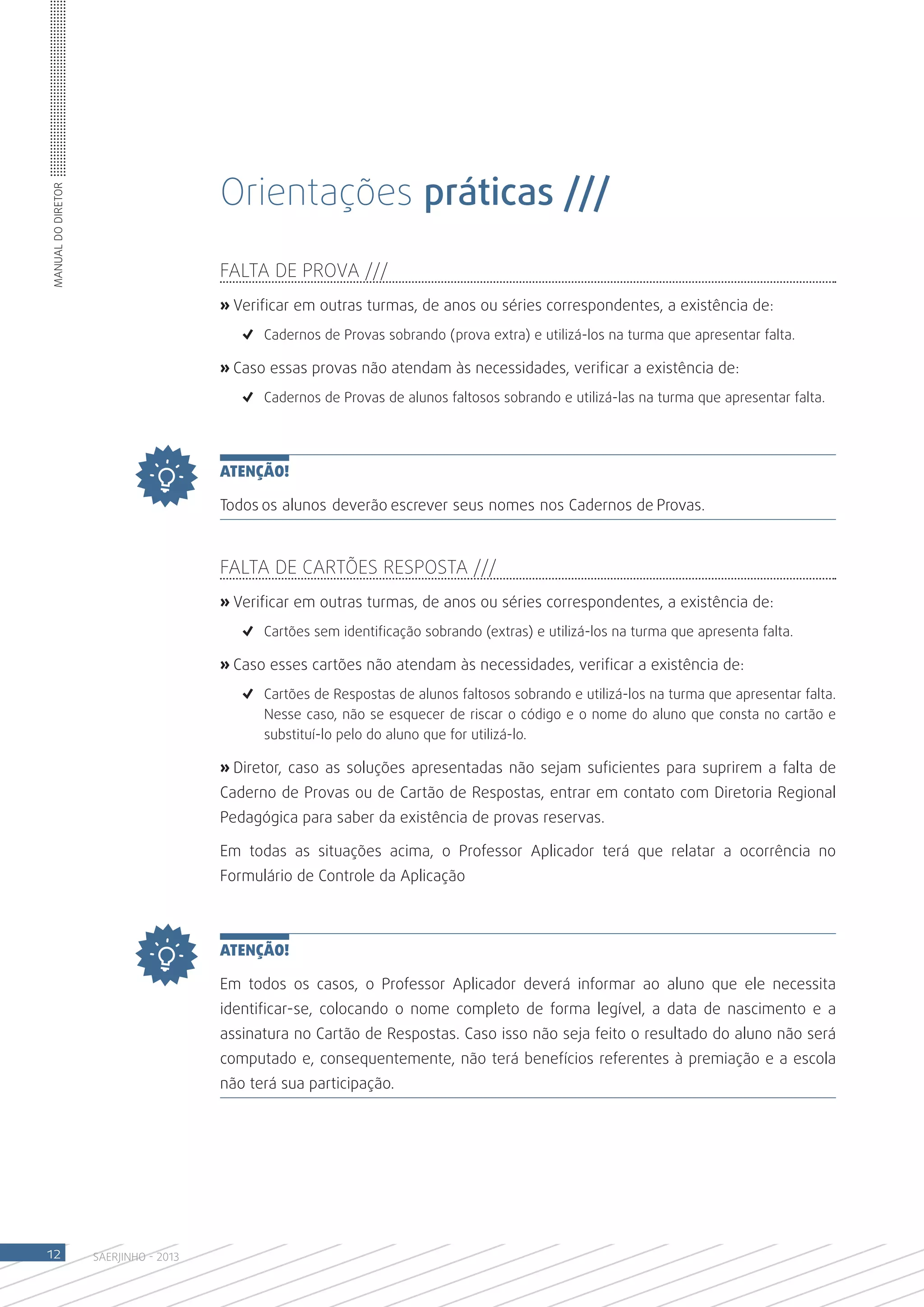 Orientações práticas ///
Manual do Diretor




                                       FALTA DE PROVA ///
                                       » Verificar em outras turmas, de anos ou séries correspondentes, a existência de:
                                          ✓	 Cadernos de Provas sobrando (prova extra) e utilizá-los na turma que apresentar falta.

                                       » Caso essas provas não atendam às necessidades, verificar a existência de:
                                          ✓	 Cadernos de Provas de alunos faltosos sobrando e utilizá-las na turma que apresentar falta.




                                       ATENÇÃO!

                                       Todos os alunos deverão escrever seus nomes nos Cadernos de Provas.



                                       FALTA DE CARTÕES RESPOSTA ///
                                       » Verificar em outras turmas, de anos ou séries correspondentes, a existência de:
                                          ✓	 Cartões sem identificação sobrando (extras) e utilizá-los na turma que apresenta falta.

                                       » Caso esses cartões não atendam às necessidades, verificar a existência de:
                                          ✓	 Cartões de Respostas de alunos faltosos sobrando e utilizá-los na turma que apresentar falta.
                                             Nesse caso, não se esquecer de riscar o código e o nome do aluno que consta no cartão e
                                             substituí-lo pelo do aluno que for utilizá-lo.

                                       » Diretor, caso as soluções apresentadas não sejam suficientes para suprirem a falta de
                                       Caderno de Provas ou de Cartão de Respostas, entrar em contato com Diretoria Regional
                                       Pedagógica para saber da existência de provas reservas.

                                       Em todas as situações acima, o Professor Aplicador terá que relatar a ocorrência no
                                       Formulário de Controle da Aplicação



                                       ATENÇÃO!

                                       Em todos os casos, o Professor Aplicador deverá informar ao aluno que ele necessita
                                       identificar-se, colocando o nome completo de forma legível, a data de nascimento e a
                                       assinatura no Cartão de Respostas. Caso isso não seja feito o resultado do aluno não será
                                       computado e, consequentemente, não terá benefícios referentes à premiação e a escola
                                       não terá sua participação.




12                  SAERJINHO - 2013
 