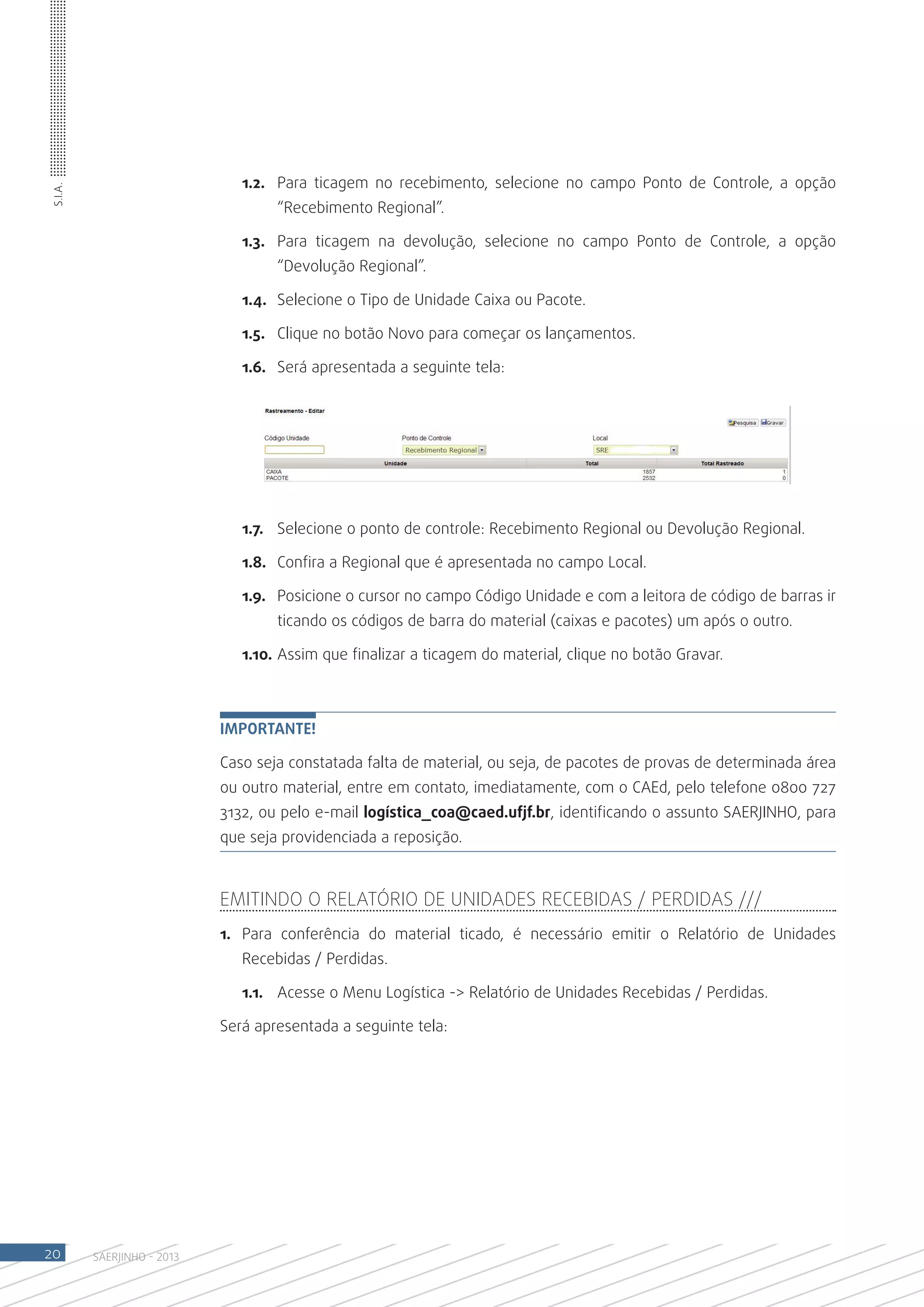 1.2.	 Para ticagem no recebimento, selecione no campo Ponto de Controle, a opção
S.I.A.




                                    “Recebimento Regional”.

                               1.3.	 Para ticagem na devolução, selecione no campo Ponto de Controle, a opção
                                    “Devolução Regional”.

                               1.4.	 Selecione o Tipo de Unidade Caixa ou Pacote.	

                               1.5.	 Clique no botão Novo para começar os lançamentos.

                               1.6.	 Será apresentada a seguinte tela:




                               1.7.	 Selecione o ponto de controle: Recebimento Regional ou Devolução Regional.

                               1.8.	 Confira a Regional que é apresentada no campo Local.

                               1.9.	 Posicione o cursor no campo Código Unidade e com a leitora de código de barras ir
                                    ticando os códigos de barra do material (caixas e pacotes) um após o outro.

                               1.10.	Assim que finalizar a ticagem do material, clique no botão Gravar.



                            Importante!

                            Caso seja constatada falta de material, ou seja, de pacotes de provas de determinada área
                            ou outro material, entre em contato, imediatamente, com o CAEd, pelo telefone 0800 727
                            3132, ou pelo e-mail logística_coa@caed.ufjf.br, identificando o assunto SAERJINHO, para
                            que seja providenciada a reposição.



                            Emitindo o Relatório de Unidades Recebidas / Perdidas ///
                            1.	 Para conferência do material ticado, é necessário emitir o Relatório de Unidades
                               Recebidas / Perdidas.

                               1.1.	 Acesse o Menu Logística -> Relatório de Unidades Recebidas / Perdidas.

                            Será apresentada a seguinte tela:




20       SAERJINHO - 2013
 