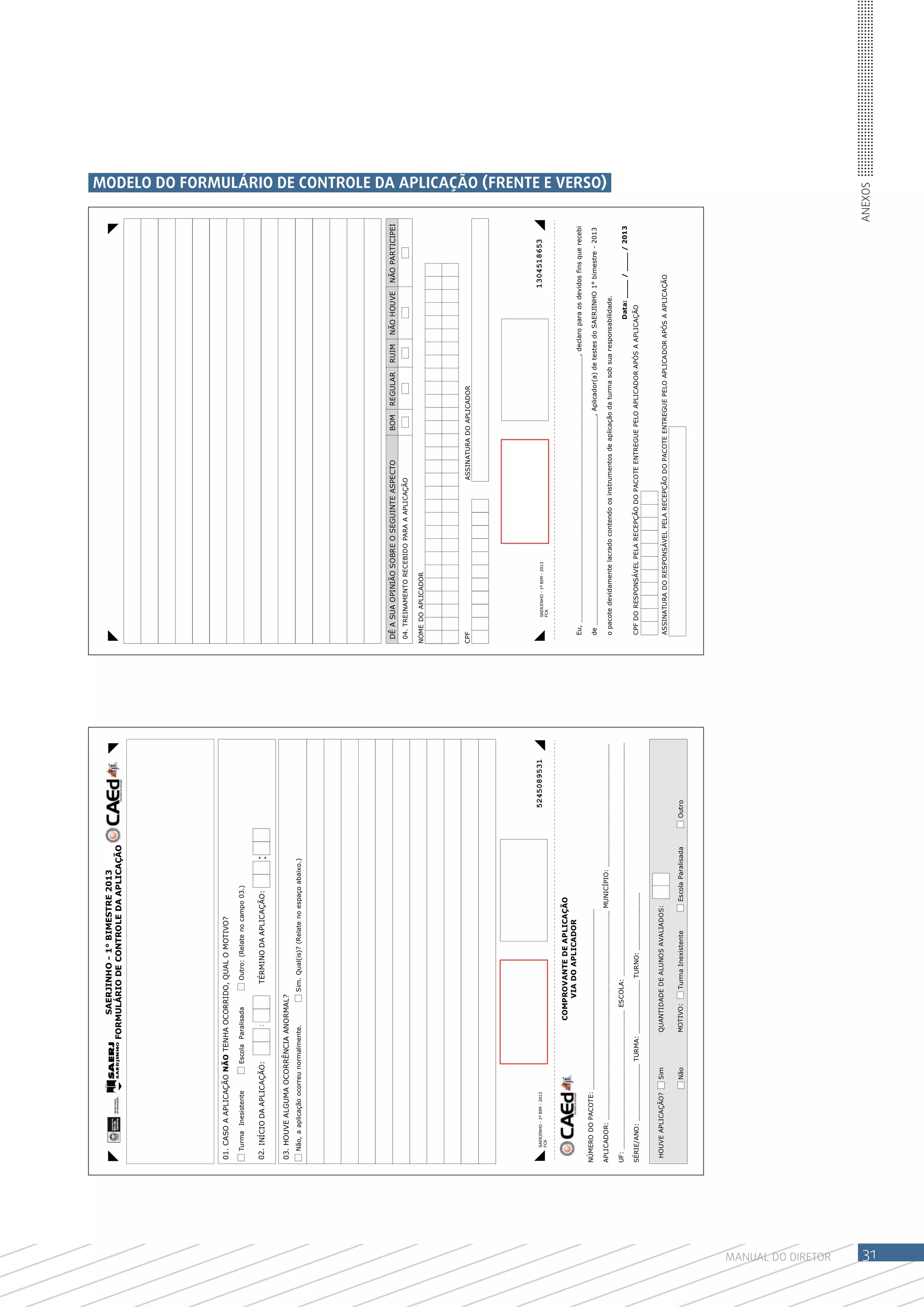 SAERJINHO - 1° BIMESTRE 2013
                                                                FORMULÁRIO DE CONTROLE DA APLICAÇÃO




                    01. CASO A APLICAÇÃO NÃO TENHA OCORRIDO, QUAL O MOTIVO?

                      Turma Inesistente                  Escola Paralisada      Outro: (Relate no campo 03.)


                    02. INÍCIO DA APLICAÇÃO:                        :          TÉRMINO DA APLICAÇÃO:                 :
                    03. HOUVE ALGUMA OCORRÊNCIA ANORMAL?
                      Não, a aplicação ocorreu normalmente.                  Sim. Qual(is)? (Relate no espaço abaixo.)




                                                                                                                                            DÊ A SUA OPINIÃO SOBRE O SEGUINTE ASPECTO                    BOM     REGULAR     RUIM     NÃO HOUVE       NÃO PARTICIPEI
                                                                                                                                            04. TREINAMENTO RECEBIDO PARA A APLICAÇÃO

                                                                                                                                           NOME DO APLICADOR




                                                                                                                                           CPF                                             ASSINATURA DO APLICADOR




                       SAERJINHO - 1º BIM - 2013                                                                              5245089531          SAERJINHO - 1º BIM - 2013                                                                          1304518653
                       FCA                                                                                                                        FCA



                                                                        COMPROVANTE DE APLICAÇÃO
                                                                            VIA DO APLICADOR
                                                                                                                                             Eu, _________________________________________________________________, declaro para os devidos fins que recebi
                    NÚMERO DO PACOTE: ____________________________________________
                                                                                                                                             de ___________________________________________________, Aplicador(a) de testes do SAERJINHO 1° bimestre - 2013
                                                                                                                                                                                                                                                                           MODELO DO FORMULÁRIO DE CONTROLE DA APLICAÇÃO (FRENTE E VERSO)




                    APLICADOR: ___________________________________________________ MUNICÍPIO: ______________________________
                                                                                                                                             o pacote devidamente lacrado contendo os instrumentos de aplicação da turma sob sua responsabilidade.
                    UF: __________________________________ ESCOLA: _________________________________________________________
                                                                                                                                                                                                                                          Data: ____ / ____ / 2013
                    SÉRIE/ANO: ______________ TURMA: _____________ TURNO: ______________                                                     CPF DO RESPONSÁVEL PELA RECEPÇÃO DO PACOTE ENTREGUE PELO APLICADOR APÓS A APLICAÇÃO



                     HOUVE APLICAÇÃO?              Sim            QUANTIDADE DE ALUNOS AVALIADOS:
                                                                                                                                             ASSINATURA DO RESPONSÁVEL PELA RECEPÇÃO DO PACOTE ENTREGUE PELO APLICADOR APÓS A APLICAÇÃO

                                                   Não            MOTIVO:     Turma Inexistente         Escola Paralisada   Outro




MANUAL DO Diretor
                                                                                                                                                                                                                                                                       Anexos




31
 