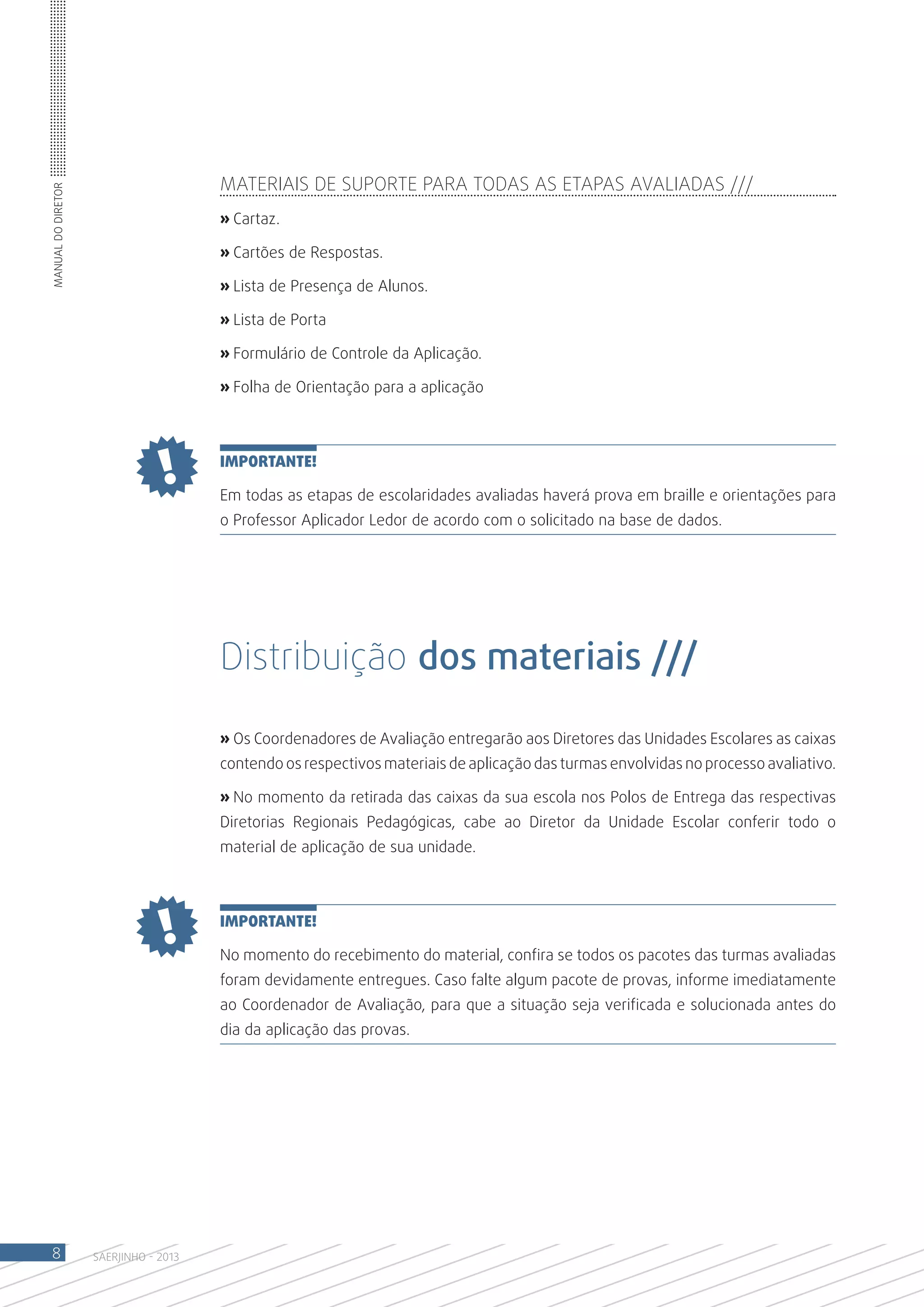 Materiais de suporte para todas as etapas avaliadas ///
Manual do Diretor




                                       » Cartaz.

                                       » Cartões de Respostas.

                                       » Lista de Presença de Alunos.

                                       » Lista de Porta

                                       » Formulário de Controle da Aplicação.

                                       » Folha de Orientação para a aplicação



                                       IMPORTANTE!

                                       Em todas as etapas de escolaridades avaliadas haverá prova em braille e orientações para
                                       o Professor Aplicador Ledor de acordo com o solicitado na base de dados.




                                       Distribuição dos materiais ///

                                       » Os Coordenadores de Avaliação entregarão aos Diretores das Unidades Escolares as caixas
                                       contendo os respectivos materiais de aplicação das turmas envolvidas no processo avaliativo.

                                       » No momento da retirada das caixas da sua escola nos Polos de Entrega das respectivas
                                       Diretorias Regionais Pedagógicas, cabe ao Diretor da Unidade Escolar conferir todo o
                                       material de aplicação de sua unidade.



                                       IMPORTANTE!

                                       No momento do recebimento do material, confira se todos os pacotes das turmas avaliadas
                                       foram devidamente entregues. Caso falte algum pacote de provas, informe imediatamente
                                       ao Coordenador de Avaliação, para que a situação seja verificada e solucionada antes do
                                       dia da aplicação das provas.




 8                  SAERJINHO - 2013
 