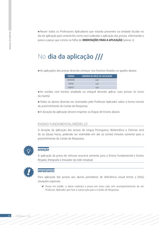 » Reunir todos os Professores Aplicadores que estarão presentes na Unidade Escolar no
Manual do Diretor




                                       dia da aplicação para orientá-los como será realizada a aplicação das provas, informando o
                                       passo a passo que consta na folha de ORIENTAÇÕES PARA A APLICAÇÃO (anexo 1).




                                       No dia da aplicação ///

                                       » As aplicações das provas deverão começar nos horários listados no quadro abaixo:
                                                                TURNO       HORÁRIO DE INÍCIO DA APLICAÇÃO
                                                               MANHÃ                     09h
                                                                TARDE                    14h
                                                                NOITE                    19h

                                       » As escolas com horário ampliado ou integral deverão aplicar suas provas no turno
                                       da manhã.

                                       » Todos os alunos deverão ser orientados pelo Professor Aplicador sobre a forma correta
                                       de preenchimento do Cartão de Respostas

                                       » A duração da aplicação deverá respeitar as Etapas de Ensino abaixo:



                                       Ensino Fundamental/Médio ///
                                       A duração da aplicação das provas de Língua Portuguesa, Matemática e Ciências será
                                       de 02 (duas) horas, podendo ser estendida em até 20 (vinte) minutos somente para o
                                       preenchimento do Cartão de Respostas.



                                       ATENÇÃO

                                       A aplicação da prova de ciências ocorrerá somente para o Ensino Fundamental e Ensino
                                       Regular, Integrado e Inovador da rede estadual.



                                       IMPORTANTE!

                                       Para aplicação das provas aos alunos portadores de deficiência visual temos 3 (três)
                                       situações especiais:
                                          ✓	 Prova em braille: o aluno realizará a prova em outra sala com acompanhamento de um
                                             Professor Aplicador que fará a transcrição para o Cartão de Respostas.




10                  SAERJINHO - 2013
 