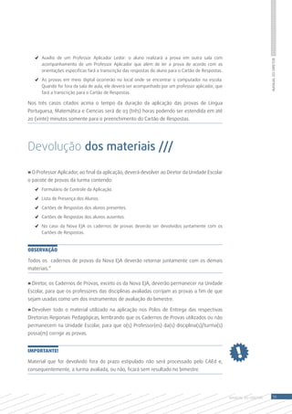 ✓	 Auxílio de um Professor Aplicador Ledor: o aluno realizará a prova em outra sala com




                                                                                                                          Manual do Diretor
      acompanhamento de um Professor Aplicador que além de ler a prova de acordo com as
      orientações especificas fará a transcrição das respostas do aluno para o Cartão de Respostas.

   ✓	 As provas em meio digital ocorrerão no local onde se encontrar o computador na escola.
      Quando for fora da sala de aula, ele deverá ser acompanhado por um professor aplicador, que
      fará a transcrição para o Cartão de Respostas.

Nos três casos citados acima o tempo da duração da aplicação das provas de Língua
Portuguesa, Matemática e Ciencias será de 03 (três) horas podendo ser estendida em até
20 (vinte) minutos somente para o preenchimento do Cartão de Respostas.




Devolução dos materiais ///

» O Professor Aplicador, ao final da aplicação, deverá devolver ao Diretor da Unidade Escolar
o pacote de provas da turma contendo:
   ✓	 Formulário de Controle da Aplicação.

   ✓	 Lista de Presença dos Alunos.

   ✓	 Cartões de Respostas dos alunos presentes.

   ✓	 Cartões de Respostas dos alunos ausentes.

   ✓	 No caso da Nova EJA os cadernos de provas deverão ser devolvidos juntamente com os
      Cartões de Respostas.


Observação

Todos os cadernos de provas da Nova EJA deverão retornar juntamente com os demais
materiais.”


» Diretor, os Cadernos de Provas, exceto os da Nova EJA, deverão permanecer na Unidade
Escolar, para que os professores das disciplinas avaliadas corrijam as provas a fim de que
sejam usadas como um dos instrumentos de avaliação do bimestre.

» Devolver todo o material utilizado na aplicação nos Polos de Entrega das respectivas
Diretorias Regionais Pedagógicas, lembrando que os Cadernos de Provas utilizados ou não
permanecem na Unidade Escolar, para que o(s) Professor(es) da(s) disciplina(s)/turma(s)
possa(m) corrigir as provas.


IMPORTANTE!

Material que for devolvido fora do prazo estipulado não será processado pelo CAEd e,
consequentemente, a turma avaliada, ou não, ficará sem resultado no bimestre.




                                                                                                      MANUAL DO Diretor       11
 