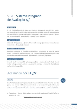S.I.A – Sistema Integrado




                                                                                                                      S.I.A.
de Avaliação ///

Introdução

O S.I.A. (Sistema Integrado de Avaliação) é o sistema desenvolvido pelo CAEd para auxiliar
no controle dos processos de trabalho dos projetos de Avaliação, passando pelo controle da
produção dos Itens, controle da logística de distribuição e recebimento de material, controle
das equipes de campo, processamento e divulgação dos resultados.

Objetivo Específico

Através da utilização do S.I.A. (Sistema Integrado de Avaliação), será realizado o controle de
recebimento e devolução de material.

Recebimento do Material

Assim que o material for entregue nas Regionais, o Coordenador de Avaliação deverá
realizar a conferência através do Sistema S.I.A., utilizando o leitor óptico. Caso alguma caixa
ou pacote esteja faltando, comunicar imediatamente à Coordenação Estadual.

Devolução do Material

Antes de devolver o material de aplicação para o CAEd, o Coordenador de Avaliação deverá
realizar os lançamentos no Sistema S.I.A., evitando assim que o material de alguma Escola
ou Município fique perdido.




Acessando o S.I.A ///

ATENÇÃO!

O S.I.A é homologado apenas para utilização através do Mozilla Firefox. Portanto, caso não
possua esse browser instalado no seu computador, ao acessar o endereço do sistema, ele
mostrará um link, para que seja feito o download desse navegador e posterior instalação.



1.	 Para acessar o sistema, digite, na barra de endereço do seu browser (Mozilla Firefox), o
   endereço do S.I.A.:
                              www.sia.caedufjf.net/saerjinho




                                                                                                  MANUAL DO Diretor    17
 