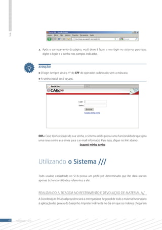 S.I.A.




                            2.	 Após o carregamento da página, você deverá fazer o seu login no sistema; para isso,
                               digite o login e a senha nos campos indicados.



                            Atenção!

                            » O login sempre será o nº do CPF do operador cadastrado sem a máscara.

                            » A senha inicial será 123456.




                            OBS.: Caso tenha esquecido sua senha, o sistema ainda possui uma funcionalidade que gera
                            uma nova senha e a envia para o e-mail informado. Para isso, clique no link abaixo:
                                                              Esqueci minha senha




                            Utilizando o Sistema ///

                            Todo usuário cadastrado no S.I.A possui um perfil pré-determinado que lhe dará acesso
                            apenas às funcionalidades referentes a ele.



                            Realizando a Ticagem no Recebimento e Devolução de Material ///
                            A Coordenação Estadual providenciará a entregada na Regional de todo o material necessário
                            à aplicação das provas do Saerjinho. Impreterivelmente no dia em que os malotes chegarem




18       SAERJINHO - 2013
 