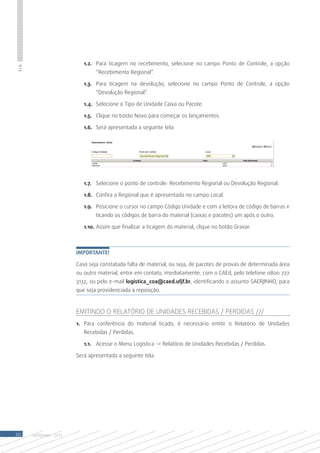 1.2.	 Para ticagem no recebimento, selecione no campo Ponto de Controle, a opção
S.I.A.




                                    “Recebimento Regional”.

                               1.3.	 Para ticagem na devolução, selecione no campo Ponto de Controle, a opção
                                    “Devolução Regional”.

                               1.4.	 Selecione o Tipo de Unidade Caixa ou Pacote.	

                               1.5.	 Clique no botão Novo para começar os lançamentos.

                               1.6.	 Será apresentada a seguinte tela:




                               1.7.	 Selecione o ponto de controle: Recebimento Regional ou Devolução Regional.

                               1.8.	 Confira a Regional que é apresentada no campo Local.

                               1.9.	 Posicione o cursor no campo Código Unidade e com a leitora de código de barras ir
                                    ticando os códigos de barra do material (caixas e pacotes) um após o outro.

                               1.10.	Assim que finalizar a ticagem do material, clique no botão Gravar.



                            Importante!

                            Caso seja constatada falta de material, ou seja, de pacotes de provas de determinada área
                            ou outro material, entre em contato, imediatamente, com o CAEd, pelo telefone 0800 727
                            3132, ou pelo e-mail logística_coa@caed.ufjf.br, identificando o assunto SAERJINHO, para
                            que seja providenciada a reposição.



                            Emitindo o Relatório de Unidades Recebidas / Perdidas ///
                            1.	 Para conferência do material ticado, é necessário emitir o Relatório de Unidades
                               Recebidas / Perdidas.

                               1.1.	 Acesse o Menu Logística -> Relatório de Unidades Recebidas / Perdidas.

                            Será apresentada a seguinte tela:




20       SAERJINHO - 2013
 