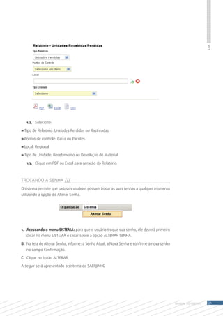 S.I.A.
   1.2.	 Selecione:

» Tipo de Relatório: Unidades Perdidas ou Rastreadas

» Pontos de controle: Caixa ou Pacotes

» Local: Regional

» Tipo de Unidade: Recebimento ou Devolução de Material

   1.3.	 Clique em PDF ou Excel para geração do Relatório.



Trocando a SENHA ///
O sistema permite que todos os usuários possam trocar as suas senhas a qualquer momento
utilizando a opção de Alterar Senha.




1.	 Acessando o menu SISTEMA: para que o usuário troque sua senha, ele deverá primeiro
   clicar no menu SISTEMA e clicar sobre a opção ALTERAR SENHA.

B.	 Na tela de Alterar Senha, informe: a Senha Atual, a Nova Senha e confirme a nova senha
   no campo Confirmação.

C.	 Clique no botão ALTERAR.

A seguir será apresentado o sistema do SAERJINHO




                                                                                             MANUAL DO Diretor    21
 