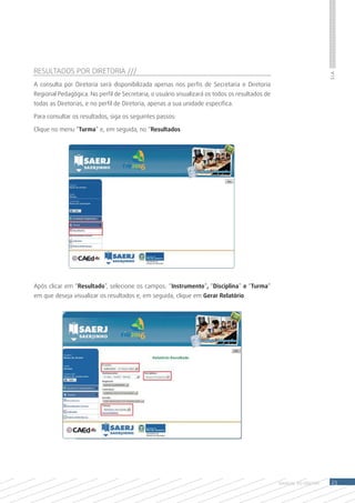 RESULTADOS POR DIRETORIA ///




                                                                                                                    S.I.A.
A consulta por Diretoria será disponibilizada apenas nos perfis de Secretaria e Diretoria
Regional Pedagógica. No perfil de Secretaria, o usuário visualizará os todos os resultados de
todas as Diretorias, e no perfil de Diretoria, apenas a sua unidade específica.

Para consultar os resultados, siga os seguintes passos:

Clique no menu “Turma” e, em seguida, no “Resultados




Após clicar em “Resultado”, selecione os campos: “Instrumento”, “Disciplina” e “Turma”
em que deseja visualizar os resultados e, em seguida, clique em Gerar Relatório.




                                                                                                MANUAL DO Diretor    23
 