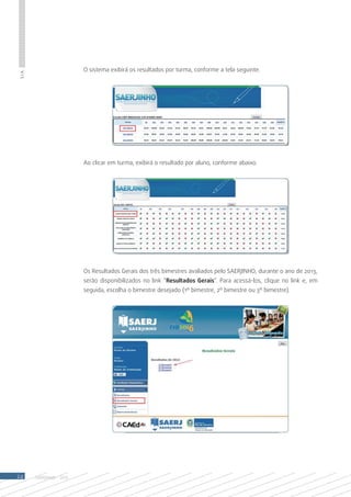O sistema exibirá os resultados por turma, conforme a tela seguinte.
S.I.A.




                            Ao clicar em turma, exibirá o resultado por aluno, conforme abaixo.




                            Os Resultados Gerais dos três bimestres avaliados pelo SAERJINHO, durante o ano de 2013,
                            serão disponibilizados no link “Resultados Gerais”. Para acessá-los, clique no link e, em
                            seguida, escolha o bimestre desejado (1º bimestre, 2º bimestre ou 3º bimestre).




24       SAERJINHO - 2013
 