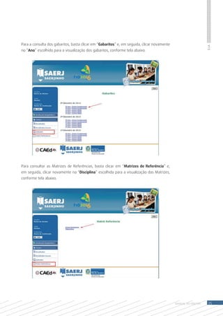 Para a consulta dos gabaritos, basta clicar em “Gabaritos” e, em seguida, clicar novamente




                                                                                                                 S.I.A.
no “Ano” escolhido para a visualização dos gabaritos, conforme tela abaixo.




Para consultar as Matrizes de Referências, basta clicar em “Matrizes de Referência” e,
em seguida, clicar novamente na “Disciplina” escolhida para a visualização das Matrizes,
conforme tela abaixo.




                                                                                             MANUAL DO Diretor    25
 