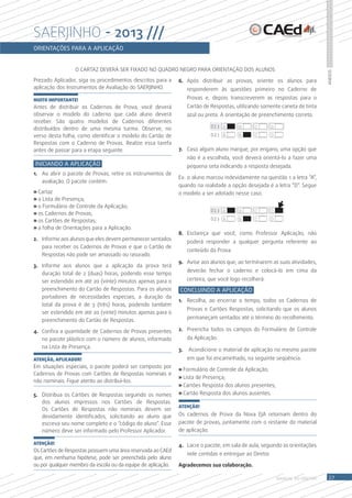 sAErJinho - 2013 ///
oRientaçÕes PaRa a aPlicação


                 O CArtAZ DeVerÁ Ser FixADO NO QUADrO NeGrO PArA OrieNtAÇÃO DOS ALUNOS




                                                                                                                                  Anexos
Prezado Aplicador, siga os procedimentos descritos para a     6. Após distribuir as provas, oriente os alunos para
aplicação dos instrumentos de Avaliação do SAerJiNHO.              responderem às questões primeiro no Caderno de
MUITO IMPORTANTE!                                                  Provas e, depois transcreverem as respostas para o
Antes de distribuir os Cadernos de Prova, você deverá              Cartão de respostas, utilizando somente caneta de tinta
observar o modelo do caderno que cada aluno deverá                 azul ou preta. A orientação de preenchimento correto.
receber. São quatro modelos de Cadernos diferentes
distribuídos dentro de uma mesma turma. Observe, no                          01) A       B      C         D
verso desta folha, como identificar o modelo do Cartão de                    02) A       B      C         D
respostas com o Caderno de Provas. realize essa tarefa
antes de passar para a etapa seguinte.                        7. Caso algum aluno marque, por engano, uma opção que
                                                                   não é a escolhida, você deverá orientá-lo a fazer uma
iniciando a aPlicação                                              pequena seta indicando a resposta desejada.
1. Ao abrir o pacote de Provas, retire os instrumentos de
                                                              ex: o aluno marcou indevidamente na questão 1 a letra “A”,
   avaliação. O pacote contém:
                                                              quando na realidade a opção desejada é a letra “D”. Segue
» Cartaz                                                      o modelo a ser adotado nesse caso.
» a Lista de Presença;
» o Formulário de Controle da Aplicação;
                                                                             01) A       B      C         D
» os Cadernos de Provas;
» os Cartões de respostas;                                                   02) A       B      C         D
» a folha de Orientações para a Aplicação.
                                                              8. esclareça que você, como Professor Aplicação, não
2. informe aos alunos que eles devem permanecer sentados
                                                                   poderá responder a qualquer pergunta referente ao
   para receber os Cadernos de Provas e que o Cartão de
                                                                   conteúdo da Prova.
   respostas não pode ser amassado ou rasurado.
                                                              9. Avise aos alunos que, ao terminarem as suas atividades,
3. informe aos alunos que a aplicação da prova terá
                                                                   deverão fechar o caderno e colocá-lo em cima da
   duração total de 2 (duas) horas, podendo esse tempo
   ser estendido em até 20 (vinte) minutos apenas para o           certeira, que você logo recolherá.
   preenchimento do Cartão de respostas. Para os alunos       concluindo a aPlicação
   portadores de necessidades especiais, a duração da
                                                              1. recolha, ao encerrar o tempo, todos os Cadernos de
   total da prova é de 3 (três) horas, podendo também
                                                                   Provas e Cartões respostas, solicitando que os alunos
   ser estendido em até 20 (vinte) minutos apenas para o
                                                                   permaneçam sentados até o término do recolhimento.
   preenchimento do Cartão de respostas.

4. Confira a quantidade de Cadernos de Provas presentes       2. Preencha todos os campos do Formulário de Controle
   no pacote plástico com o número de alunos, informado            da Aplicação.
   na Lista de Presença.
                                                              3.   Acondicione o material de aplicação no mesmo pacote
ATENÇÃO, APLICADOR!                                                em que foi encaminhado, na seguinte seqüência:
em situações especiais, o pacote poderá ser composto por
                                                              » Formulário de Controle da Aplicação;
Cadernos de Provas com Cartões de respostas nominais e
                                                              » Lista de Presença;
não nominais. Fique atento ao distribuí-los.
                                                              » Cartões resposta dos alunos presentes;
5. Distribua os Cartões de respostas seguindo os nomes        » Cartão resposta dos alunos ausentes.
   dos alunos impressos nos Cartões de respostas.
                                                              ATENÇÃO!
   Os Cartões de respostas não nominais devem ser
   devidamente identificados, solicitando ao aluno que        Os cadernos de Prova da Nova eJA retornam dentro do
   escreva seu nome completo e o “código do aluno”. esse      pacote de provas, juntamente com o restante do material
   número deve ser informado pelo Professor Aplicador.        de aplicação.

ATENÇÃO!                                                      4. Lacre o pacote, em sala de aula, seguindo as orientações
Os Cartões de respostas possuem uma área reservada ao CAed
                                                                   nele contidas e entregue ao Diretor.
que, em nenhuma hipótese, pode ser preenchida pelo aluno
ou por qualquer membro da escola ou da equipe de aplicação.   agradecemos sua colaboração.

                                                                                                              MANUAL DO Diretor    27
 
