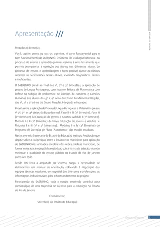 Apresentação ///




                                                                                                   Manual do Diretor
Prezado(a) diretor(a),

Você, assim como os outros agentes, é parte fundamental para o
bom funcionamento do SAERJINHO. O sistema de avaliação bimestral do
processo de ensino e aprendizagem nas escolas é uma ferramenta que
permite acompanhar a evolução dos alunos nas diferentes etapas do
processo de ensino e aprendizagem e torna possível ajustar as práticas
docentes às necessidades desses alunos, evitando diagnósticos tardios
e ineficientes.

O SAERJINHO prevê ao final dos 1º, 2º e 3º bimestres, a aplicação de
provas de Língua Portuguesa, com foco em leitura, de Matemática com
ênfase na solução de problemas; de Ciências da Natureza e Ciências
Humanas aos alunos dos 5º e 9º anos do Ensino Fundamental Regular,
das 1ª, 2ª e 3ª séries do Ensino Regular, Integrado e Inovador.

Prevê ainda, a aplicação de Provas de Língua Portuguesa e Matemática para as
1ª 2ª, 3ª e 4ª séries do Curso Normal, Fase II e III (1º Bimestre), Fase III
(2º Bimestre) da Educação de Jovens e Adultos, Módulo I (1º Bimestre),
Módulo I e II (2º Bimestre) da Nova Educação de Jovens e Adultos e
Módulos I e III (1º e 2º bimestres), Módulos II e IV (3º Bimestre) do
Programa de Correção de Fluxo -Autonomia-, das escolas estaduais.

Neste ano esta Secretaria de Estado de Educação instituiu Resolução que
dispõe sobre a cooperação entre o Estado e os municípios para aplicação
do SAERJINHO nas unidades escolares das redes públicas municipais, de
forma integrada à rede pública estadual, sob a forma de adesão, visando
melhorar a qualidade do ensino público do Estado do Rio de Janeiro
como um todo.

Tendo em vista a amplitude do sistema, surgiu a necessidade de
elaborarmos um manual de orientação, colocando à disposição das
equipes técnicas escolares, em especial dos diretores e professores, as
informações indispensáveis para o bom andamento do projeto.

Participando do SAERJINHO, toda a equipe envolvida contribui para
consolidação de uma trajetória de sucesso para a educação no Estado
do Rio de Janeiro.

                              Cordialmente,

                     Secretaria do Estado de Educação




                                                                               MANUAL DO Diretor       5
 