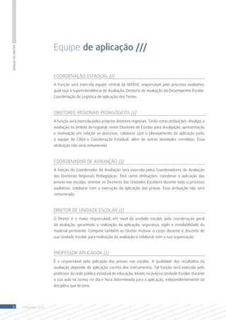 Equipe de aplicação ///
Manual do Diretor




                                       Coordenação Estadual ///
                                       A Função será exercida equipe central da SEEDUC responsável pelo processo avaliativo,
                                       qual seja a Superintendência de Avaliação, Diretoria de Avaliação do Desempenho Escolar.
                                       Coordenação de Logística de aplicação dos Testes.



                                       Diretores Regionais Pedagógicos ///
                                       A função será exercida pelos próprios diretores regionais. Terão como atribuições: divulgar a
                                       avaliação no âmbito da regional; reunir Diretores de Escolas para divulgação, apresentação
                                       e motivação em relação ao processo; colaborar com o planejamento da aplicação junto
                                       à equipe do CAEd e Coordenação Estadual, além de outras atividades correlatas. Essa
                                       atribuição não será remunerada.



                                       Coordenador de Avaliação ///
                                       A função do Coordenador de Avaliação será exercida pelos Coordenadores de Avaliação
                                       das Diretorias Regionais Pedagógicas. Terá como atribuições: coordenar a aplicação das
                                       provas nas escolas; orientar os Diretores das Unidades Escolares durante todo o processo
                                       avaliativo; colaborar com a execução da aplicação das provas. Essa atribuição não será
                                       remunerada.



                                       Diretor de Unidade Escolar ///
                                       O Diretor é o maior responsável, em nível da unidade escolar, pela coordenação geral
                                       da avaliação, garantindo a realização da aplicação, segurança, sigilo e inviolabilidade do
                                       material pertinente. Compete também ao Diretor motivar o corpo docente e discente de
                                       sua Unidade Escolar para realização da avaliação e colaborar com a sua organização.



                                       Professor Aplicador ///
                                       É o responsável pela aplicação das provas nas escolas. A qualidade dos resultados da
                                       avaliação depende da aplicação correta dos instrumentos. Tal função será exercida pelo
                                       professor da rede pública estadual de educação, lotado na própria Unidade Escolar, durante
                                       a sua aula na turma, no dia e hora determinada para a aplicação, independentemente da
                                       disciplina que leciona.




 6                  SAERJINHO - 2013
 