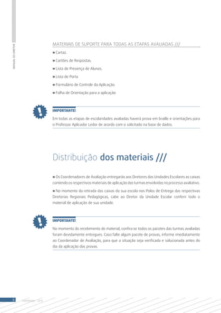 Materiais de suporte para todas as etapas avaliadas ///
Manual do Diretor




                                       » Cartaz.

                                       » Cartões de Respostas.

                                       » Lista de Presença de Alunos.

                                       » Lista de Porta

                                       » Formulário de Controle da Aplicação.

                                       » Folha de Orientação para a aplicação



                                       IMPORTANTE!

                                       Em todas as etapas de escolaridades avaliadas haverá prova em braille e orientações para
                                       o Professor Aplicador Ledor de acordo com o solicitado na base de dados.




                                       Distribuição dos materiais ///

                                       » Os Coordenadores de Avaliação entregarão aos Diretores das Unidades Escolares as caixas
                                       contendo os respectivos materiais de aplicação das turmas envolvidas no processo avaliativo.

                                       » No momento da retirada das caixas da sua escola nos Polos de Entrega das respectivas
                                       Diretorias Regionais Pedagógicas, cabe ao Diretor da Unidade Escolar conferir todo o
                                       material de aplicação de sua unidade.



                                       IMPORTANTE!

                                       No momento do recebimento do material, confira se todos os pacotes das turmas avaliadas
                                       foram devidamente entregues. Caso falte algum pacote de provas, informe imediatamente
                                       ao Coordenador de Avaliação, para que a situação seja verificada e solucionada antes do
                                       dia da aplicação das provas.




 8                  SAERJINHO - 2013
 