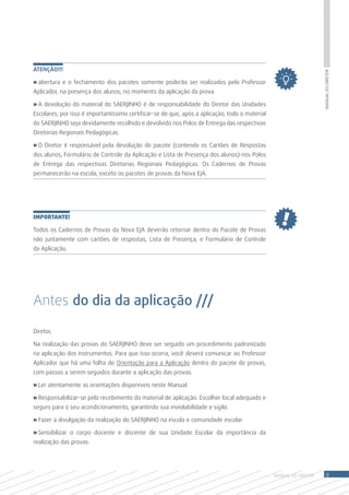 Atenção!!!




                                                                                                                    Manual do Diretor
» abertura e o fechamento dos pacotes somente poderão ser realizados pelo Professor
Aplicador, na presença dos alunos, no momento da aplicação da prova.

» A devolução do material do SAERJINHO é de responsabilidade do Diretor das Unidades
Escolares; por isso é importantíssimo certificar-se de que, após a aplicação, todo o material
do SAERJINHO seja devidamente recolhido e devolvido nos Polos de Entrega das respectivas
Diretorias Regionais Pedagógicas.

» O Diretor é responsável pela devolução do pacote (contendo os Cartões de Respostas
dos alunos, Formulário de Controle da Aplicação e Lista de Presença dos alunos) nos Polos
de Entrega das respectivas Diretorias Regionais Pedagógicas. Os Cadernos de Provas
permanecerão na escola, exceto os pacotes de provas da Nova EJA.




IMPORTANTE!

Todos os Cadernos de Provas da Nova EJA deverão retornar dentro do Pacote de Provas
não juntamente com cartões de respostas, Lista de Presença, e Formulário de Controle
da Aplicação.




Antes do dia da aplicação ///

Diretor,

Na realização das provas do SAERJINHO deve ser seguido um procedimento padronizado
na aplicação dos instrumentos. Para que isso ocorra, você deverá comunicar ao Professor
Aplicador que há uma folha de Orientação para a Aplicação dentro do pacote de provas,
com passos a serem seguidos durante a aplicação das provas.

» Ler atentamente as orientações disponíveis neste Manual.

» Responsabilizar-se pelo recebimento do material de aplicação. Escolher local adequado e
seguro para o seu acondicionamento, garantindo sua inviolabilidade e sigilo.

» Fazer a divulgação da realização do SAERJINHO na escola e comunidade escolar

» Sensibilizar o corpo docente e discente de sua Unidade Escolar da importância da
realização das provas.




                                                                                                MANUAL DO Diretor       9
 