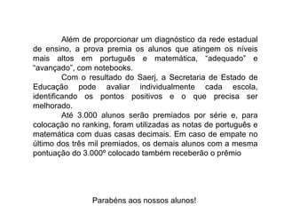 Além de proporcionar um diagnóstico da rede estadual de ensino, a prova premia os alunos que atingem os níveis mais altos em português e matemática, “adequado” e “avançado”, com notebooks.  Com o resultado do Saerj, a Secretaria de Estado de Educação pode avaliar individualmente cada escola, identificando os pontos positivos e o que precisa ser melhorado.  Até 3.000 alunos serão premiados por série e, para colocação no ranking, foram utilizadas as notas de português e matemática com duas casas decimais. Em caso de empate no último dos três mil premiados, os demais alunos com a mesma pontuação do 3.000º colocado também receberão o prêmio Parabéns aos nossos alunos!  