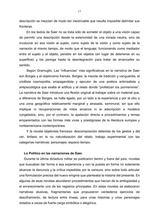 11
descripción se mezclan de modo tan inextricable que resulta imposible delimitar sus
fronteras.
En los textos de Saer no se trata sólo de someter el objeto a una visión capaz
de permitir una descripción desde la exterioridad de una mirada neutra, sino de
involucrar en esa visión al sujeto, como sujeto de la visión y como sujeto de la
narración al mismo tiempo, de modo que el lenguaje, funcionando como mediador
entre el sujeto y el objeto, penetre en los objetos (en lugar de detenerse en su
superficie) y los persiga hasta la desintegración para tratar de arrancarles su
sentido.
Según Gramuglio, Las “influencias” más significativas en la narrativa de Saer
son Borges y el objetivismo francés. Borges: la mezcla de tradición y vanguardia, el
criollista cosmopolita, propagandista y ejecutor de una poética antirrealista y
antipsicológica que exalta el artificio y el relato donde “profetizan los pormenores”.
La narrativa de Saer introduce una flexión original al trabajar sobre un material que,
a diferencia de Borges, se halla ligado, por un lado a la experiencia y por el otro a
una zona geográfica relativamente marginal y atrasada, semirrural, sin que ello
implique ni recuperaciones de mitos arcaicos ni la adscripción a modelos
congelados, sino, por el contrario, la apelación directa a procedimientos y temas
emparentados con las formas más vivas y prestigiosas de la literatura europea y
norteamericana contemporánea.
Y la novela objetivista francesa: descomposición detenida de los gestos y del
ver, énfasis en la no naturalización del relato, trabajo experimental con las
categorías narrativas: personajes, espacio tiempo.

Lo Político en las narraciones de Saer.
Durante la última dictadura militar se publicaron dentro y fuera del país, novelas
que buscaban dar forma a esa experiencia y con la puesta en forma no solamente
alcanzar la denuncia y la crítica impedidas por la censura, sino sobre todo articular
una formulación precisa del nuevo enigma que planteaba la historia del presente. En
algunas de esas novelas abundaron procedimientos que hacían de la ambigüedad y
el enrarecimiento uno de los registros principales. En estas novelas se elaboraron
narrativas alusivas, fragmentarias que propusieron verdaderos ejercicios de
desciframiento, de lectura entre líneas, para unas historias y unos personajes
dotados a veces de fuerte carga simbólica o alegórica.

 