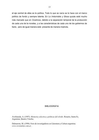 13
el eje central de ellas es la política. Todo lo que se narra se lo hace con el marco
político de fondo y siempre latente. En Lo Imborrable y Glosa quizás esté mucho
más marcado que en Cicatrices, debido a la separación temporal de la producción
de cada una de la novelas, y a las características de cada uno de los gobiernos de
facto, pero de igual manera está presente de manera implícita.

BIBLIOGRAFIA

Avellaneda, A. (1997). Memoria colectiva y políticas del olvido. Rosario, Santa Fe,
Argentina: Beatriz Viterbo.
Dalmaroni, M. (1998). Foro de investigadores en Literatura y Cultura argentina.
www.revistalote.com.ar .

 