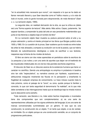 3
"en la actualidad más necesaria que nunca", con respecto a lo que se ha dado en
llamar mercado literario y que Saer describe como el "tráfico masivo y a la vista de
todo el mundo, entre la gente honrada pero desprevenida, de mala literatura" (Saer
J. J., La narración objeto, 1999).
La segunda idea, en realidad derivación de la otra, es que la crítica es (debe
ser) una "forma superior de lectura". Más alerta. Más activa. Capaz, justamente, “de
separar bandos y comprender la pista del arte en ese persistente malentendido que
junta en las librerías a objetos bajo el nombre de libro”
En La narración objeto Saer muestra su postura personal sobre el arte y su
propia valoración y centra el interés principal en los libros que Borges publicó entre
1930 y 1960. En La cuestión de la prosa, Saer sostiene que la novela es entre todas
las artes la más atrasada y compara su evolución con la de la poesía, que se habría
liberado de subordinaciones ideológicas a costa de sacrificar a sus lectores;
reaparece aquí el tema de los niveles de lectura.
El libro se cierra con dos notas aparecidas en periódicos sobre la escritura de
La pesquisa y Las nubes y con una serie de apuntes que dejan ver el trasfondo de
las inquietudes intelectuales de uno de los más grandes escritores argentinos.
El discurso de Saer es un discurso acerca de la existencia humana que tiene un
carácter no científico. Siendo una antropología no empírica ni probatoria ni taxativa
sino tan sólo "especulativa", su narrativa avanza por hipótesis, suposiciones y
atribuciones inseguras mostrando las fisuras en la percepción y enseñando la
fragilidad de cualquier empresa de conocimiento. Lo hace incluso cuando trata lo
más próximo, como el paisaje de la "zona", su zona, quizás porque lo familiar y
conocido, lo que con tanta seguridad él denominaría "la realidad", es lo que más
debe someterse a las interrogaciones hasta que se desdibuje bajo la mirada incisiva
que lo descubrirá como extraño.
Toda narración, sea literaria o no, trate sobre hechos imaginados o inventados
tiene dos componentes que son complementarios: a) es una serie de
representaciones utilizadas por los signos arbitrarios del lenguaje; b) es una serie de
marcas convencionales suministradas por un género. O sea que es una
construcción, la construcción de un objeto. Y en tanto que objeto, si es de verdad,
es inimitable. Es un objeto porque es una construcción sensible, es un conjunto de
progresiones particulares.

 