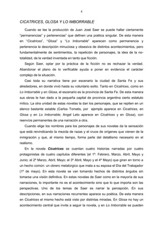 4

CICATRICES, GLOSA Y LO IMBORRABLE
Cuando se lee la producción de Juan José Saer se puede hallar ciertamente
“permanencias” y pertenencias” que definen una poética singular. De esta manera
en “Cicatrices”, “Glosa” y “Lo Imborrable” aparecen como permanencia y
pertenencia la descripción minuciosa y obsesiva de distintos acontecimientos, pero
fundamentalmente de sentimientos, la repetición de personajes, la idea de la nototalidad, de la verdad inventada en tanto que ficción.
Según Saer, optar por la práctica de la ficción no es rechazar la verdad.
Abandonar el plano de lo verificable ayuda a poner en evidencia el carácter
complejo de la situación.
Casi toda su narrativa tiene por escenario la ciudad de Santa Fe y sus
alrededores, en donde vivió hasta su voluntario exilio. Tanto en Cicatrices, como en
Lo Imborrable y en Glosa, el escenario es la provincia de Santa Fe. De esta manera
sus obras le han dado a la pequeña capital de provincia argentina cierto estatuto
mítico. La otra unidad de estas novelas la dan los personajes, que se repiten en un
elenco bastante estable (Carlos Tomatis, por ejemplo aparece en Cicatrices, en
Glosa y en Lo Imborrable; Angel Leto aparece en Cicatrices y en Glosa), con
reenvíos permanentes de una narración a otra.
Cuando elige los nombres para los personajes de sus novelas da la sensación
que está reivindicando la mezcla de razas y el cruce de orígenes que vienen de la
inmigración y que, al mismo tiempo, forma parte del detallismo necesario en el
realismo.
En la novela Cicatrices se cuentan cuatro historias narradas por cuatro
protagonistas de cuatro capítulos diferentes (el 1º: Febrero, Marzo, Abril, Mayo y
Junio; el 2º Marzo, Abril, Mayo; el 3º Abril, Mayo y el 4º Mayo) que giran en torno a
un hecho común: un obrero metalúrgico que mata a su esposa el Día del Trabajador
(1º de mayo). En esta novela se van tomando hechos de distintos ángulos sin
tomarse una visión definitiva. En estas novelas de Saer como en la mayoría de sus
narraciones, lo importante no es el acontecimiento sino que lo que importa son las
perspectivas. Uno de los temas de Saer es narrar la percepción. En sus
descripciones, en sus narraciones recurrentes aparece su poética. De esta manera
en Cicatrices el mismo hecho está visto por distintas miradas. En Glosa no hay un
acontecimiento central que invite a seguir la novela, y en Lo Imborrable se pueden

 