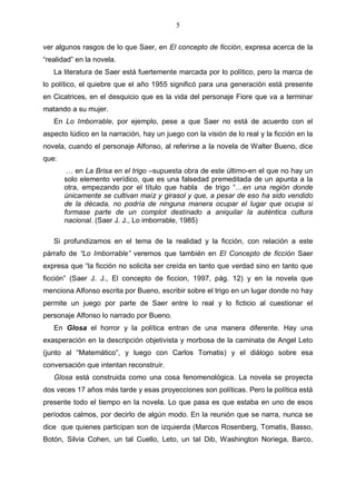 5
ver algunos rasgos de lo que Saer, en El concepto de ficción, expresa acerca de la
“realidad” en la novela.
La literatura de Saer está fuertemente marcada por lo político, pero la marca de
lo político, el quiebre que el año 1955 significó para una generación está presente
en Cicatrices, en el desquicio que es la vida del personaje Fiore que va a terminar
matando a su mujer.
En Lo Imborrable, por ejemplo, pese a que Saer no está de acuerdo con el
aspecto lúdico en la narración, hay un juego con la visión de lo real y la ficción en la
novela, cuando el personaje Alfonso, al referirse a la novela de Walter Bueno, dice
que:
… en La Brisa en el trigo –supuesta obra de este último-en el que no hay un
solo elemento verídico, que es una falsedad premeditada de un apunta a la
otra, empezando por el título que habla de trigo “…en una región donde
únicamente se cultivan maíz y girasol y que, a pesar de eso ha sido vendido
de la década, no podría de ninguna manera ocupar el lugar que ocupa si
formase parte de un complot destinado a aniquilar la auténtica cultura
nacional. (Saer J. J., Lo imborrable, 1985)
Si profundizamos en el tema de la realidad y la ficción, con relación a este
párrafo de “Lo Imborrable” veremos que también en El Concepto de ficción Saer
expresa que “la ficción no solicita ser creída en tanto que verdad sino en tanto que
ficción” (Saer J. J., El concepto de ficcion, 1997, pág. 12) y en la novela que
menciona Alfonso escrita por Bueno, escribir sobre el trigo en un lugar donde no hay
permite un juego por parte de Saer entre lo real y lo ficticio al cuestionar el
personaje Alfonso lo narrado por Bueno.
En Glosa el horror y la política entran de una manera diferente. Hay una
exasperación en la descripción objetivista y morbosa de la caminata de Angel Leto
(junto al “Matemático”, y luego con Carlos Tomatis) y el diálogo sobre esa
conversación que intentan reconstruir.
Glosa está construida como una cosa fenomenológica. La novela se proyecta
dos veces 17 años más tarde y esas proyecciones son políticas. Pero la política está
presente todo el tiempo en la novela. Lo que pasa es que estaba en uno de esos
períodos calmos, por decirlo de algún modo. En la reunión que se narra, nunca se
dice que quienes participan son de izquierda (Marcos Rosenberg, Tomatis, Basso,
Botón, Silvia Cohen, un tal Cuello, Leto, un tal Dib, Washington Noriega, Barco,

 