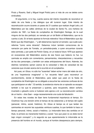 6
Pirulo y Rosario, Sadi y Miguel Angel Podio) pero sí más de uno se delata como
sindicalista.
El argumento, si lo hay, cuenta acerca del intento imposible de reconstruir el
relato de una fiesta y los diálogos que allí tuvieron lugar. Este intento de
reconstrucción ocurre durante un paseo de 21 cuadras que realizan Angel Leto y el
Matemático por las calles céntricas de la ciudad de Santa Fe, una mañana de
octubre de 1961. La fiesta de cumpleaños de Washington Noriega, de la cual
ninguno de los dos participó, es narrada por un tal Botón al Matemático, que se la
cuenta a Leto. En el texto aparece la formula reiterativa "dice el Matemático que dijo
Botón que dijo Washington…" y allí deberíamos reponer al narrador, que suele autoreferirse "como venia diciendo". Debemos incluir también correcciones de la
narración por parte de Tomatis, un periodista-poeta, a quien encuentran durante
esta caminata, y por parte de Pichón Garay, en un todavía futuro 1979 que aparece
en evocaciones del Matemático acerca de ese futuro que todavía no fue. La
caminata se amplía con comentarios, pensamientos, interpretaciones y recuerdos
de los dos personajes, y también con estas anticipaciones del futuro. Además, los
distintos narradores opinan acerca de la veracidad o falta de veracidad de las
versiones que circulan acerca de lo ocurrido en el cumpleaños.
Así pues, en Glosa, no sólo los "ausentes" deben echar mano del relato de otro,
de una "experiencia imaginaria" o "un recuerdo falso" para reconstruir un
acontecimiento, donde el Matemático, para saber que pasó en la fiesta de
cumpleaños de Washington se ve obligado a escuchar las versiones confusas de los
que participaron en ella ". El sentido, la existencia misma de un episodio se escapan
también a los que lo presencian y quienes, para recuperarlo, deben soñarlo,
inventarlo o glosarlo como si hubieran sido ajenos a él. La reconstrucción verídica
de un hecho – dice Saer – exige necesariamente una cuota de fabulación.
En estas tres novelas de Saer tiene fundamental importancia el tiempo. En
Cicatrices hay una tensión entre el tiempo de las estaciones y el tiempo del sujeto
(personal, íntimo, social, histórico). En Glosa el tiempo es el que tardan los
caminantes en recorrer las supuestas veintiuna cuadras, lo que también lo hace un
tiempo personal, íntimo, social e histórico. Lo Imborrable tiene dos sentidos en el
título, lo primero es meramente histórico y social: "eso que pasó no se debe borrar
bajo ningún concepto"; y lo segundo es que aparentemente lo imborrable es la
presencia del hombre en el mundo, aunque el hombre desaparezca para siempre,

 