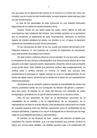7
eso que pasa con la aparición del hombre en el mundo es un hecho tan único, tan
increíble, que el mundo ha sido transformado, aunque después nadie esté aquí para
ver esa transformación.
La vida de los personajes de Saer transcurre en una realidad fracturada,
desprovista de un criterio de verdad absoluto y firme.
Escribir ficción es, por sobre todas las cosas, narrar. Narrar no sólo las
circunstancias más cotidianas del hombre, sino también penetrar en la percepción
que la conciencia va registrando de esas circunstancias. Asimismo, la escritura
registra de manera detallada los olores, los sonidos, la luz, el agua, el escenario
espacial que acompaña la acción de los personajes.
En las narraciones de Saer no se nos cuenta una historia del principio al fin.
Podemos observar, sí, una sucesión de uniones de fragmentos de secuencias,
cuyo ordenamiento cronológico nos importa.
De esta manera, podemos observar que el narrador -la voz que narra- adopta
la perspectiva de una cámara cinematográfica que toma primeros planos de lo más
pequeño o de algún supuesto centro, dispersando, diluyendo, todo lo que acompaña
a ese primer plano. Este método que parecería verificar algo exageradamente, no
verifica nada o verifica siempre un mínimo. El efecto que provoca este
procedimiento al acercarse al “objeto” narrado es el de un desdibujamiento de los
límites del objeto mismo, poniendo así en evidencia la ilusión de una representación
referencial particular.
Asumiendo que la narración saeriana expresa la imposibilidad de contar una
historia, podríamos hablar de una concepción de difusión del género y sostener para este autor- la práctica de un modo del discurso con contenido de orden
antropológico, acordando con lo que él mismo sostiene en su escritura crítica.
Otra de las constantes de Saer es la tematización recurrente de la
complejidad de la realidad y de la fragmentación de su percepción, en la
representación de ésta en el texto literario. Esta tematización marca tanto los niveles
de supuesta jerarquía entre las distintas narraciones como la confiabilidad de los
diversos narradores, y aparece a su vez en la búsqueda de un discurso que se haga
cargo de la complejidad perceptiva y representativa.
El narrador en las ficciones de Saer

presta más atención al detalle que

caracteriza los hechos narrados, que a la argumentación que permite construir la
lógica que vincula estos detalles. Los detalles apuntan pues a la subjetividad del

 