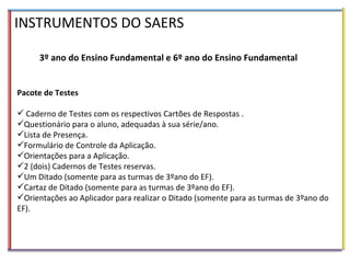 INSTRUMENTOS DO SAERS 3º ano do Ensino Fundamental e 6º ano do Ensino Fundamental Pacote de Testes Caderno de Testes com os respectivos Cartões de Respostas . Questionário para o aluno, adequadas à sua série/ano. Lista de Presença. Formulário de Controle da Aplicação. Orientações para a Aplicação. 2 (dois) Cadernos de Testes reservas. Um Ditado (somente para as turmas de 3ºano do EF). Cartaz de Ditado (somente para as turmas de 3ºano do EF). Orientações ao Aplicador para realizar o Ditado (somente para as turmas de 3ºano do EF). 