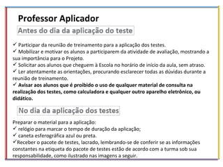 Professor Aplicador Participar da reunião de treinamento para a aplicação dos testes. Mobilizar e motivar os alunos a participarem da atividade de avaliação, mostrando a sua importância para o Projeto. Solicitar aos alunos que cheguem à Escola no horário de início da aula, sem atraso. Ler atentamente as orientações, procurando esclarecer todas as dúvidas durante a reunião de treinamento. Avisar aos alunos que é proibido o uso de qualquer material de consulta na realização dos testes, como calculadora e qualquer outro aparelho eletrônico, ou didático. Preparar o material para a aplicação: relógio para marcar o tempo de duração da aplicação; caneta esferográfica azul ou preta. Receber o pacote de testes, lacrado, lembrando-se de conferir se as informações constantes na etiqueta do pacote de testes estão de acordo com a turma sob sua responsabilidade, como ilustrado nas imagens a seguir. 
