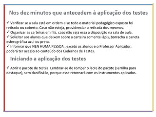 Verificar se a sala está em ordem e se todo o material pedagógico exposto foi retirado ou coberto. Caso não esteja, providenciar a retirada dos mesmos. Organizar as carteiras em fila, caso não seja essa a disposição na sala de aula. Solicitar aos alunos que deixem sobre a carteira somente lápis, borracha e caneta esferográfica azul ou preta. Informar que NEN HUMA PESSOA , exceto os alunos e o Professor Aplicador, poderá ter acesso ao conteúdo dos Cadernos de Testes. Abrir o pacote de testes. Lembrar-se de romper o lacre do pacote (serrilha para destaque), sem danificá-lo, porque esse retornará com os instrumentos aplicados. 