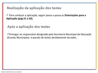 Para conduzir a aplicação, seguir passo a passo as  Orientações para a Aplicação (pág 21 a 24). Entregar ao responsável designado pela Secretaria Municipal de Educação (Escolas Municipais)  o pacote de testes devidamente lacrados. TERMO DE COMPROMISSO DOS APLICADORES 