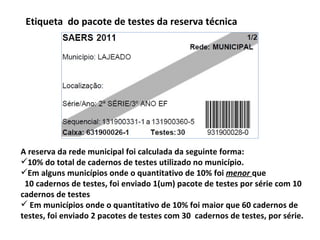 Etiqueta  do pacote de testes da reserva técnica A reserva da rede municipal foi calculada da seguinte forma: 10% do total de cadernos de testes utilizado no município. Em alguns municípios onde o quantitativo de 10% foi  menor  que  10 cadernos de testes, foi enviado 1(um) pacote de testes por série com 10 cadernos de testes Em municípios onde o quantitativo de 10% foi maior que 60 cadernos de testes, foi enviado 2 pacotes de testes com 30  cadernos de testes, por série.  