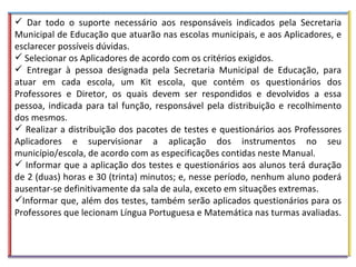 Dar todo o suporte necessário aos responsáveis indicados pela Secretaria Municipal de Educação que atuarão nas escolas municipais, e aos Aplicadores, e esclarecer possíveis dúvidas. Selecionar os Aplicadores de acordo com os critérios exigidos. Entregar à pessoa designada pela Secretaria Municipal de Educação, para atuar em cada escola, um Kit escola, que contém os questionários dos Professores e Diretor, os quais devem ser respondidos e devolvidos a essa pessoa, indicada para tal função, responsável pela distribuição e recolhimento dos mesmos.  Realizar a distribuição dos pacotes de testes e questionários aos Professores Aplicadores e supervisionar a aplicação dos instrumentos no seu município/escola, de acordo com as especificações contidas neste Manual.  Informar que a aplicação dos testes e questionários aos alunos terá duração de 2 (duas) horas e 30 (trinta) minutos; e, nesse período, nenhum aluno poderá ausentar-se definitivamente da sala de aula, exceto em situações extremas. Informar que, além dos testes, também serão aplicados questionários para os Professores que lecionam Língua Portuguesa e Matemática nas turmas avaliadas. 