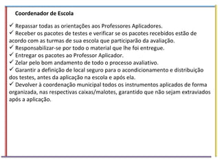 Coordenador de Escola  Repassar todas as orientações aos Professores Aplicadores. Receber os pacotes de testes e verificar se os pacotes recebidos estão de acordo com as turmas de sua escola que participarão da avaliação. Responsabilizar-se por todo o material que lhe foi entregue. Entregar os pacotes ao Professor Aplicador. Zelar pelo bom andamento de todo o processo avaliativo. Garantir a definição de local seguro para o acondicionamento e distribuição dos testes, antes da aplicação na escola e após ela. Devolver à coordenação municipal todos os instrumentos aplicados de forma organizada, nas respectivas caixas/malotes, garantido que não sejam extraviados após a aplicação. 