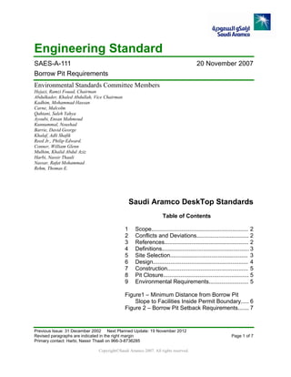Engineering Standard
SAES-A-111 20 November 2007
Borrow Pit Requirements
Environmental Standards Committee Members
Hejazi, Ramzi Fouad, Chairman
Abdulkader, Khaled Abdullah, Vice Chairman
Kadhim, Mohammad Hassan
Carne, Malcolm
Qahtani, Saleh Yahya
Ayoubi, Ensan Mahmoud
Kunnummal, Noushad
Barrie, David George
Khalaf, Adli Shafik
Reed Jr., Philip Edward.
Conner, William Glenn
Mulhim, Khalid Abdul Aziz
Harbi, Nassir Thaali
Nassar, Rafat Mohammad
Rehm, Thomas E.
Saudi Aramco DeskTop Standards
Table of Contents
1 Scope............................................................. 2
2 Conflicts and Deviations................................. 2
3 References..................................................... 2
4 Definitions....................................................... 3
5 Site Selection................................................. 3
6 Design............................................................ 4
7 Construction................................................... 5
8 Pit Closure...................................................... 5
9 Environmental Requirements......................... 5
Figure1 – Minimum Distance from Borrow Pit
Slope to Facilities Inside Permit Boundary..... 6
Figure 2 – Borrow Pit Setback Requirements....... 7
Previous Issue: 31 December 2002 Next Planned Update: 19 November 2012
Revised paragraphs are indicated in the right margin Page 1 of 7
Primary contact: Harbi, Nassir Thaali on 966-3-8736285
Copyright©Saudi Aramco 2007. All rights reserved.
 