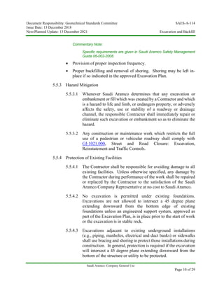 Document Responsibility: Geotechnical Standards Committee SAES-A-114
Issue Date: 13 December 2018
Next Planned Update: 13 December 2021 Excavation and Backfill
Saudi Aramco: Company General Use
Page 10 of 29
Commentary Note:
Specific requirements are given in Saudi Aramco Safety Management
Guide 06-002-2008.
 Provision of proper inspection frequency.
 Proper backfilling and removal of shoring. Shoring may be left in-
place if so indicated in the approved Excavation Plan.
5.5.3 Hazard Mitigation
5.5.3.1 Whenever Saudi Aramco determines that any excavation or
embankment or fill which was created by a Contractor and which
is a hazard to life and limb, or endangers property, or adversely
affects the safety, use or stability of a roadway or drainage
channel, the responsible Contractor shall immediately repair or
eliminate such excavation or embankment so as to eliminate the
hazard.
5.5.3.2 Any construction or maintenance work which restricts the full
use of a pedestrian or vehicular roadway shall comply with
GI-1021.000, Street and Road Closure: Excavation,
Reinstatement and Traffic Controls.
5.5.4 Protection of Existing Facilities
5.5.4.1 The Contractor shall be responsible for avoiding damage to all
existing facilities. Unless otherwise specified, any damage by
the Contractor during performance of the work shall be repaired
or replaced by the Contractor to the satisfaction of the Saudi
Aramco Company Representative at no cost to Saudi Aramco.
5.5.4.2 No excavation is permitted under existing foundations.
Excavations are not allowed to intersect a 45 degree plane
extending downward from the bottom edge of existing
foundations unless an engineered support system, approved as
part of the Excavation Plan, is in place prior to the start of work
or the excavation is in stable rock.
5.5.4.3 Excavations adjacent to existing underground installations
(e.g., piping, manholes, electrical and duct banks) or sidewalks
shall use bracing and shoring to protect those installations during
construction. In general, protection is required if the excavation
will intersect a 45 degree plane extending downward from the
bottom of the structure or utility to be protected.
 