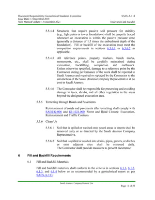 Document Responsibility: Geotechnical Standards Committee SAES-A-114
Issue Date: 13 December 2018
Next Planned Update: 13 December 2021 Excavation and Backfill
Saudi Aramco: Company General Use
Page 11 of 29
5.5.4.4 Structures that require passive soil pressure for stability
(e.g., light poles or tower foundations) shall be properly braced
whenever an excavation is within the passive pressure zone
(generally a distance of 1.5 times the embedment depth of the
foundation). Fill or backfill of the excavation must meet the
compaction requirements in sections 6.3.6.1 or 6.3.6.2 as
applicable.
5.5.4.5 All reference points, property markers, bench marks,
monuments, etc., shall be carefully maintained during
excavation, backfilling, compaction and earthwork.
Unless otherwise specified, damage to a reference point by the
Contractor during performance of the work shall be reported to
Saudi Aramco and repaired or replaced by the Contractor to the
satisfaction of the Saudi Aramco Company Representative at no
cost to Saudi Aramco.
5.5.4.6 The Contractor shall be responsible for preserving and avoiding
damage to trees, shrubs, and all other vegetation in the areas
beyond the designated excavation area.
5.5.5 Trenching through Roads and Pavements
Reinstatement of roads and pavements after trenching shall comply with
SAES-Q-006 and GI-1021.000, Street and Road Closure: Excavation,
Reinstatement and Traffic Controls.
5.5.6 Clean Up
5.5.6.1 Soil that is spilled or washed onto paved areas or streets shall be
removed daily or as directed by the Saudi Aramco Company
Representative.
5.5.6.2 Soil that is spilled or washed into drains, pipes, gutters, or ditches
or onto adjacent sites shall be removed daily.
The Contractor shall provide measures to prevent recurrence.
6 Fill and Backfill Requirements
6.1 Fill and Backfill Materials
Fill and backfill materials shall conform to the criteria in sections 6.1.1, 6.1.2,
6.1.3, and 6.1.4 below or as recommended by a geotechnical report as per
SAES-A-113.
 