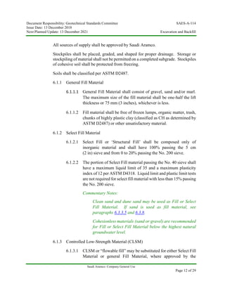 Document Responsibility: Geotechnical Standards Committee SAES-A-114
Issue Date: 13 December 2018
Next Planned Update: 13 December 2021 Excavation and Backfill
Saudi Aramco: Company General Use
Page 12 of 29
All sources of supply shall be approved by Saudi Aramco.
Stockpiles shall be placed, graded, and shaped for proper drainage. Storage or
stockpiling of material shall not be permitted on a completed subgrade. Stockpiles
of cohesive soil shall be protected from freezing.
Soils shall be classified per ASTM D2487.
6.1.1 General Fill Material
6.1.1.1 General Fill Material shall consist of gravel, sand and/or marl.
The maximum size of the fill material shall be one-half the lift
thickness or 75 mm (3 inches), whichever is less.
6.1.1.2 Fill material shall be free of frozen lumps, organic matter, trash,
chunks of highly plastic clay (classified as CH as determined by
ASTM D2487) or other unsatisfactory material.
6.1.2 Select Fill Material
6.1.2.1 Select Fill or ‘Structural Fill’ shall be composed only of
inorganic material and shall have 100% passing the 5 cm
(2 in) sieve and from 0 to 20% passing the No. 200 sieve.
6.1.2.2 The portion of Select Fill material passing the No. 40 sieve shall
have a maximum liquid limit of 35 and a maximum plasticity
index of 12 per ASTM D4318. Liquid limit and plastic limit tests
are not required for select fill material with less than 15% passing
the No. 200 sieve.
Commentary Notes:
Clean sand and dune sand may be used as Fill or Select
Fill Material. If sand is used as fill material, see
paragraphs 6.3.3.5 and 6.3.8.
Cohesionless materials (sand or gravel) are recommended
for Fill or Select Fill Material below the highest natural
groundwater level.
6.1.3 Controlled Low-Strength Material (CLSM)
6.1.3.1 CLSM or “flowable fill” may be substituted for either Select Fill
Material or general Fill Material, where approved by the
 