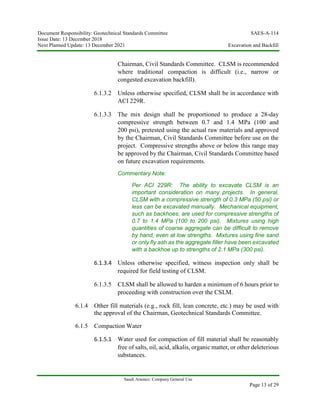 Document Responsibility: Geotechnical Standards Committee SAES-A-114
Issue Date: 13 December 2018
Next Planned Update: 13 December 2021 Excavation and Backfill
Saudi Aramco: Company General Use
Page 13 of 29
Chairman, Civil Standards Committee. CLSM is recommended
where traditional compaction is difficult (i.e., narrow or
congested excavation backfill).
6.1.3.2 Unless otherwise specified, CLSM shall be in accordance with
ACI 229R.
6.1.3.3 The mix design shall be proportioned to produce a 28-day
compressive strength between 0.7 and 1.4 MPa (100 and
200 psi), pretested using the actual raw materials and approved
by the Chairman, Civil Standards Committee before use on the
project. Compressive strengths above or below this range may
be approved by the Chairman, Civil Standards Committee based
on future excavation requirements.
Commentary Note:
Per ACI 229R: The ability to excavate CLSM is an
important consideration on many projects. In general,
CLSM with a compressive strength of 0.3 MPa (50 psi) or
less can be excavated manually. Mechanical equipment,
such as backhoes, are used for compressive strengths of
0.7 to 1.4 MPa (100 to 200 psi). Mixtures using high
quantities of coarse aggregate can be difficult to remove
by hand, even at low strengths. Mixtures using fine sand
or only fly ash as the aggregate filler have been excavated
with a backhoe up to strengths of 2.1 MPa (300 psi).
6.1.3.4 Unless otherwise specified, witness inspection only shall be
required for field testing of CLSM.
6.1.3.5 CLSM shall be allowed to harden a minimum of 6 hours prior to
proceeding with construction over the CSLM.
6.1.4 Other fill materials (e.g., rock fill, lean concrete, etc.) may be used with
the approval of the Chairman, Geotechnical Standards Committee.
6.1.5 Compaction Water
6.1.5.1 Water used for compaction of fill material shall be reasonably
free of salts, oil, acid, alkalis, organic matter, or other deleterious
substances.
 