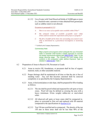 Document Responsibility: Geotechnical Standards Committee SAES-A-114
Issue Date: 13 December 2018
Next Planned Update: 13 December 2021 Excavation and Backfill
Saudi Aramco: Company General Use
Page 14 of 29
6.1.5.2 Use of water with Total Dissolved Solids of 10,000 ppm or more
(i.e., brackish water, seawater or water obtained from ground pits
such as subkha water) is not allowed.
Exceptions to paragraph 6.1.5.2:
A. There is no source of acceptable water available within 20 km.*
B. The estimated volume of available acceptable water within
20 km could not sustain the requirement of the project or program.*
C. The fill or backfill will be below the surrounding area natural water
table as determined by a geotechnical investigation or monitoring
wells.
* Verified by the Company Representative.
Commentary Note:
Major projects and programs which anticipate the use of brackish
water or seawater shall include a holistic approach to concrete
mix design requirements aligned with SAES-Q-001 Table 1 in the
design planning stage. The Chloride (Cl-) and Sulfate (SO4)
contents in the compaction water defines Exposure Type as
detailed in SAES-Q-001 Table 1.
6.2 Preparation of Areas to Receive Fill, Pavement or Loads
6.2.1 Areas to receive fill, foundations, or pavement shall be free of organic
material, trash, or other unsuitable material.
6.2.2 Proper drainage shall be maintained at all time so that the site is free of
standing water. Any soil that becomes saturated shall be removed
completely or as specified by the Company Representative.
6.2.3 Areas, in horizontal plane or side slope, shall be prepared for fill or loading
as follows:
6.2.3.1 The site shall be proof-rolled and inspected for soft spots or loose
zones. Proof roll may be defined as crossing the area with a
heavy (minimum 10-ton weight) rubber-tire or steel-wheel
roller.
6.2.3.2 All observed soft spots or loose zones shall be compacted in-
place or excavated to firm soil and replaced with fill material
compacted to the specifications in Section 6.3.6.
6.2.3.3 Top 150 mm scarified and re-compacted. The density of the top
150 mm in these areas shall not be less than 90% of the
 